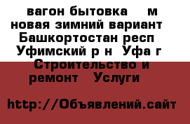 вагон бытовка 3-6м новая зимний вариант - Башкортостан респ., Уфимский р-н, Уфа г. Строительство и ремонт » Услуги   